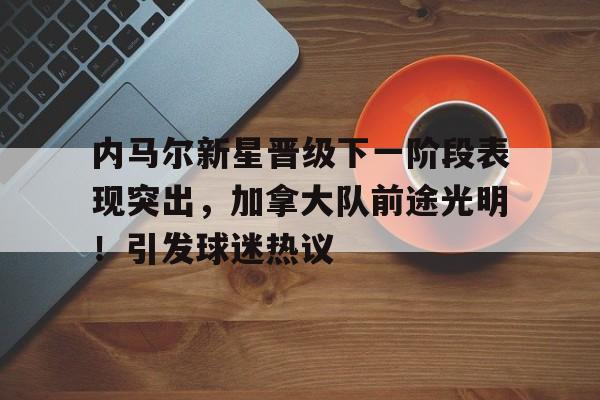 九游-包含内马尔新星晋级下一阶段表现突出，加拿大队前途光明！引发球迷热议的词条