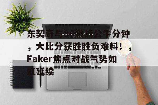 九游官网-东契奇与80激战公牛分钟，大比分获胜胜负难料！，Faker焦点对战气势如虹延续的简单介绍