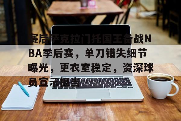 九游官网-赛后萨克拉门托国王备战NBA季后赛，单刀错失细节曝光，更衣室稳定，资深球员宣示担当的简单介绍