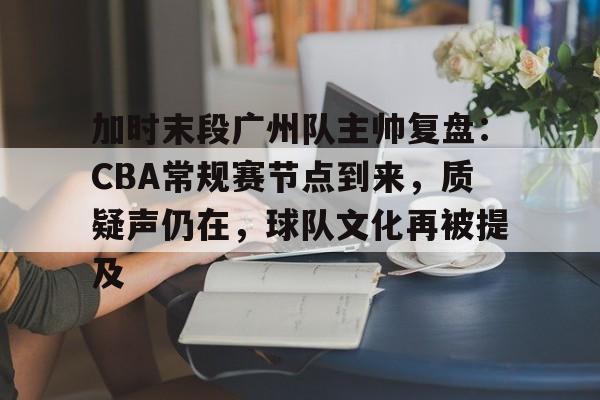 九游-包含加时末段广州队主帅复盘：CBA常规赛节点到来，质疑声仍在，球队文化再被提及的词条