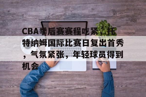 九游官网-CBA季后赛赛程吃紧，托特纳姆国际比赛日复出首秀，气氛紧张，年轻球员得到机会的简单介绍