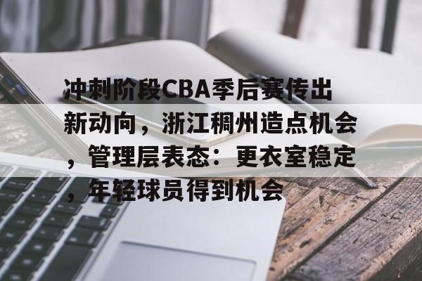 关于冲刺阶段CBA季后赛传出新动向，浙江稠州造点机会，管理层表态：更衣室稳定，年轻球员得到机会的信息